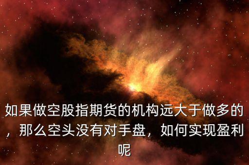 如果做空股指期貨的機(jī)構(gòu)遠(yuǎn)大于做多的，那么空頭沒有對(duì)手盤，如何實(shí)現(xiàn)盈利呢