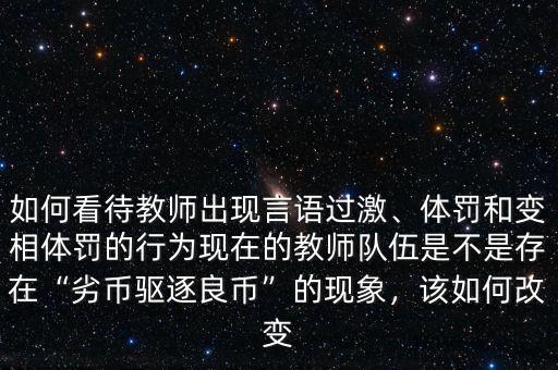 如何看待教師出現(xiàn)言語(yǔ)過(guò)激、體罰和變相體罰的行為現(xiàn)在的教師隊(duì)伍是不是存在“劣幣驅(qū)逐良幣”的現(xiàn)象，該如何改變
