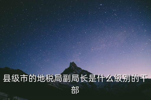 縣地稅局長是什么級別，縣級市的地稅局副局長是什么級別的干部