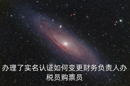 辦稅員在什么網(wǎng)上變更，辦理了實名認證如何變更財務負責人辦稅員購票員