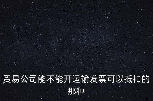 貿(mào)易公司能開什么發(fā)票，貿(mào)易公司能不能開運(yùn)輸發(fā)票可以抵扣的那種