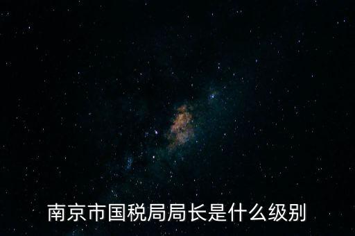 江蘇省稅務(wù)局長什么級別，南京市國稅局局長是什么級別
