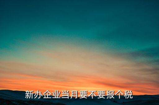 新開的公司需要什么時候報個稅，新辦企業(yè)當月要不要報個稅