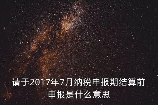 2017年7月申報(bào)期是指什么時(shí)候，年報(bào)2017版以及年度關(guān)聯(lián)業(yè)務(wù)往來報(bào)告表申報(bào)截止時(shí)間是