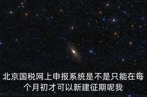 北京7月征期都需要報(bào)什么，北京國稅網(wǎng)上申報(bào)系統(tǒng)是不是只能在每個(gè)月初才可以新建征期呢我