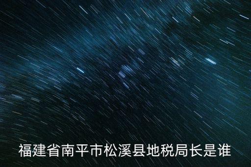 泉州地稅北峰局局長叫什么，福建省南平市松溪縣地稅局長是誰