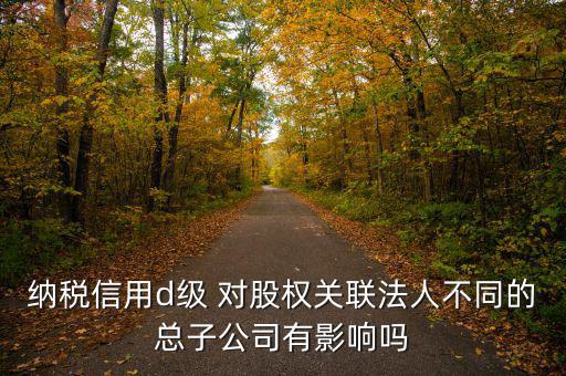 企業(yè)d級(jí)信用有什么影響嗎，納稅信用d級(jí) 對(duì)股權(quán)關(guān)聯(lián)法人不同的總子公司有影響嗎