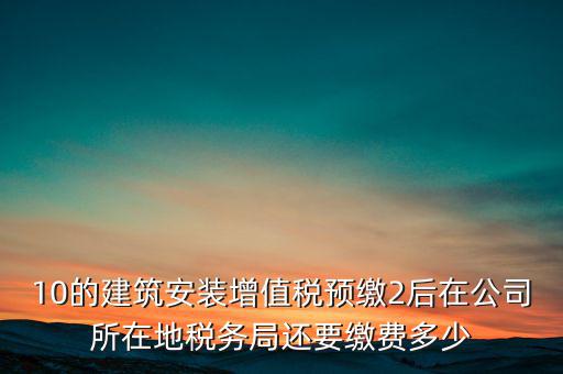 安裝為什么預繳稅金，10的建筑安裝增值稅預繳2后在公司所在地稅務局還要繳費多少