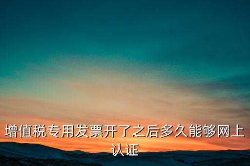專票什么時(shí)候認(rèn)證，增值稅專用發(fā)票開了之后多久能夠網(wǎng)上認(rèn)證