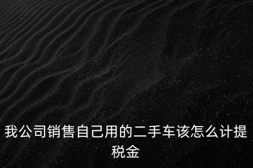 銷售二手車交什么稅，我公司銷售自己用的二手車該怎么計提稅金