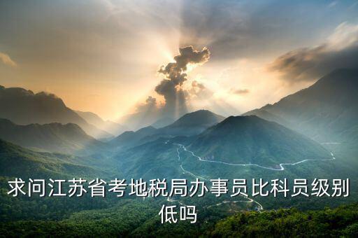 江蘇省地稅局什么級(jí)別，求問(wèn)江蘇省考地稅局辦事員比科員級(jí)別低嗎