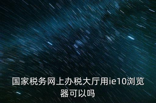 深圳國稅要求用什么瀏覽器，要用什么瀏覽器才能進(jìn)