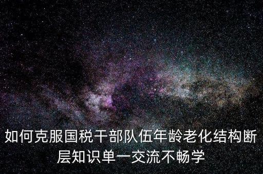 稅務(wù)系統(tǒng)如何疏解干部思想壓力，如何克服國稅干部隊(duì)伍年齡老化結(jié)構(gòu)斷層知識單一交流不暢學(xué)