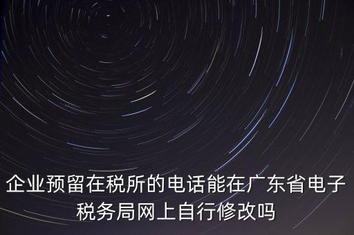 深圳如何修改在稅局的電話，如何變更企業(yè)在國(guó)稅局地稅局登記的電話打電話變更說(shuō)在網(wǎng)上變更怎么