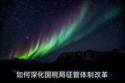 如何助力國稅地稅征管體制改革，如何深化國稅局征管體制改革