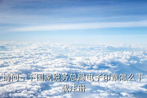 國(guó)家稅務(wù)電子印章如何注冊(cè)，請(qǐng)問一下國(guó)家稅務(wù)總局電子印章怎么下載注冊(cè)