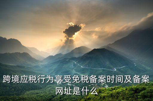 跨境應(yīng)稅行為免稅如何備案，跨境應(yīng)稅行為享受免稅備案時(shí)間及備案網(wǎng)址是什么