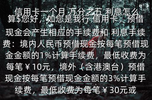  信用卡一個(gè)月 萬分之五 利息怎么算$您好，如您是我行 信用卡，預(yù)借現(xiàn)金會(huì)產(chǎn)生相應(yīng)的手續(xù)費(fèi)和 利息手續(xù)費(fèi)：境內(nèi)人民幣預(yù)借現(xiàn)金按每筆預(yù)借現(xiàn)金金額的1%計(jì)算手續(xù)費(fèi)，最低收費(fèi)為每筆￥10元，境外（含港澳臺(tái)）預(yù)借現(xiàn)金按每筆預(yù)借現(xiàn)金金額的3%計(jì)算手續(xù)費(fèi)，最低收費(fèi)為每筆￥30元或