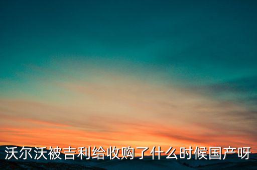 長(zhǎng)安沃爾沃什么時(shí)候合資到期，沃爾沃被吉利給收購(gòu)了什么時(shí)候國(guó)產(chǎn)呀