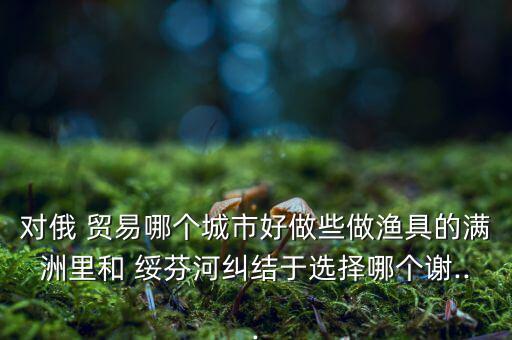 對俄 貿(mào)易哪個城市好做些做漁具的滿洲里和 綏芬河糾結于選擇哪個謝...