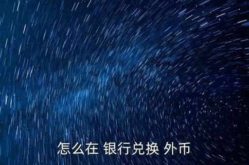 怎么去銀行換外幣,外幣，個別貨幣兌換只在部分網(wǎng)點辦理