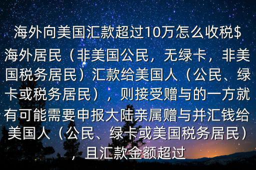 海外向美國匯款超過10萬怎么收稅$海外居民（非美國公民，無綠卡，非美國稅務(wù)居民）匯款給美國人（公民、綠卡或稅務(wù)居民），則接受贈與的一方就有可能需要申報大陸親屬贈與并匯錢給美國人（公民、綠卡或美國稅務(wù)居民），且匯款金額超過
