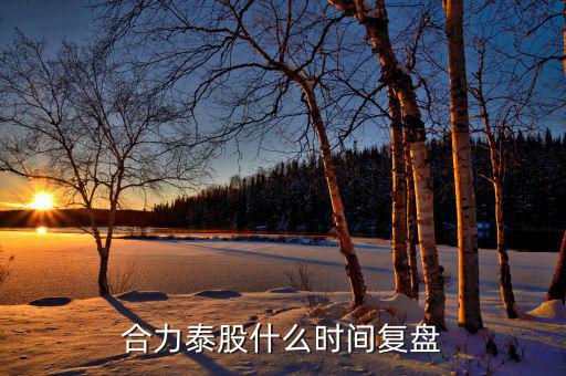 000622什么時候復(fù)盤，合力泰股什么時間復(fù)盤