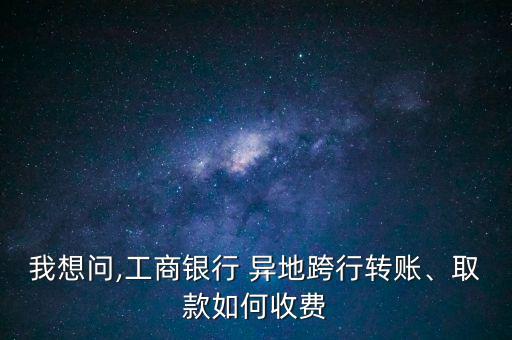 我想問,工商銀行 異地跨行轉賬、取款如何收費