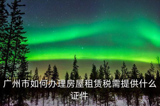 廣州出租屋綜合稅要什么手續(xù)辦理，廣州市如何辦理房屋租賃稅需提供什么證件