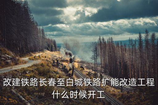 長春到白城鐵路改造什么時候開工，長春到白城要修建長白高鐵是真的么立項了么另外松陶鐵路施工
