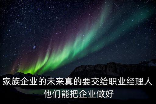 家族企業(yè)什么時候能交給后輩，家族企業(yè)的未來真的要交給職業(yè)經(jīng)理人 他們能把企業(yè)做好