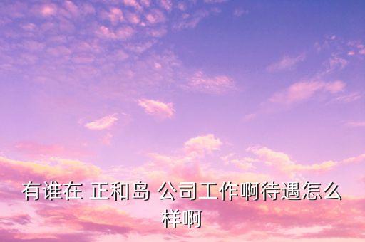 重慶正和島是什么企業(yè)，有誰在 正和島 公司工作啊待遇怎么樣啊
