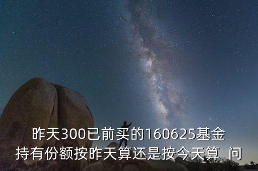 160625什么時(shí)候折算，昨天300已前買的160625基金持有份額按昨天算還是按今天算  問