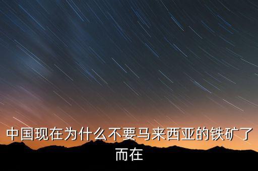 中國為什么不能儲備鐵礦石，中國現(xiàn)在為什么不要馬來西亞的鐵礦了而在