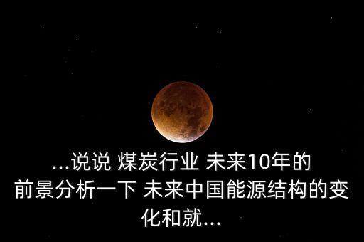 ...說說 煤炭行業(yè) 未來10年的前景分析一下 未來中國能源結構的變化和就...