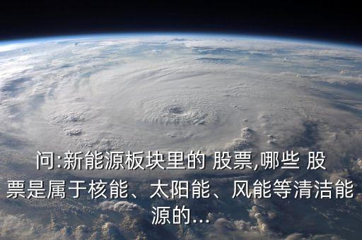問(wèn):新能源板塊里的 股票,哪些 股票是屬于核能、太陽(yáng)能、風(fēng)能等清潔能源的...