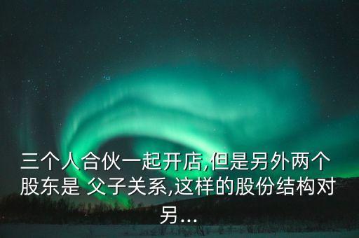 三個(gè)人合伙一起開店,但是另外兩個(gè) 股東是 父子關(guān)系,這樣的股份結(jié)構(gòu)對另...