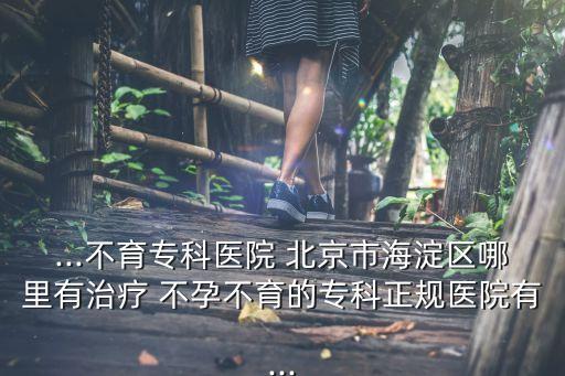 ...不育?？漆t(yī)院 北京市海淀區(qū)哪里有治療 不孕不育的?？普?guī)醫(yī)院有...