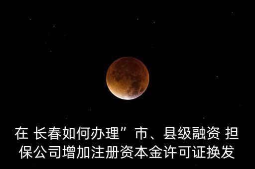 在 長春如何辦理”市、縣級融資 擔保公司增加注冊資本金許可證換發(fā)