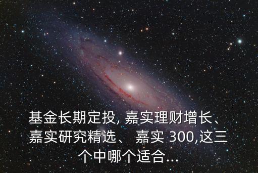  基金長期定投, 嘉實(shí)理財增長、 嘉實(shí)研究精選、 嘉實(shí) 300,這三個中哪個適合...