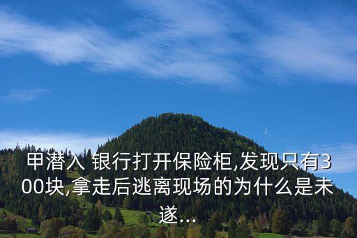 甲潛入 銀行打開保險柜,發(fā)現只有300塊,拿走后逃離現場的為什么是未遂...