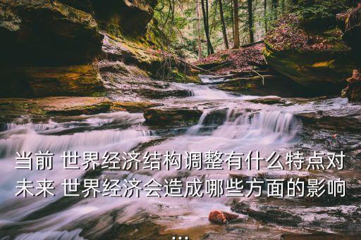 當前 世界經(jīng)濟結(jié)構調(diào)整有什么特點對未來 世界經(jīng)濟會造成哪些方面的影響...