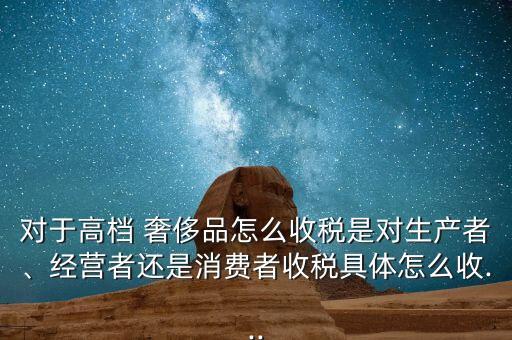 對(duì)于高檔 奢侈品怎么收稅是對(duì)生產(chǎn)者、經(jīng)營(yíng)者還是消費(fèi)者收稅具體怎么收...