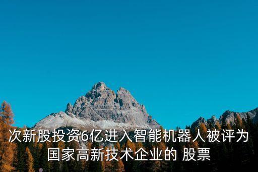 次新股投資6億進入智能機器人被評為國家高新技術(shù)企業(yè)的 股票