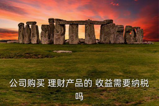 公司購買 理財產品的 收益需要納稅嗎