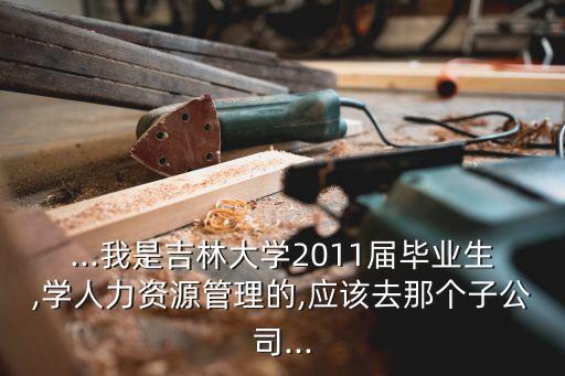 ...我是吉林大學2011屆畢業(yè)生,學人力資源管理的,應(yīng)該去那個子公司...