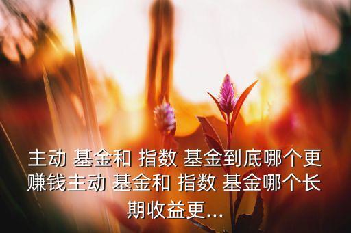 主動(dòng) 基金和 指數(shù) 基金到底哪個(gè)更賺錢主動(dòng) 基金和 指數(shù) 基金哪個(gè)長(zhǎng)期收益更...