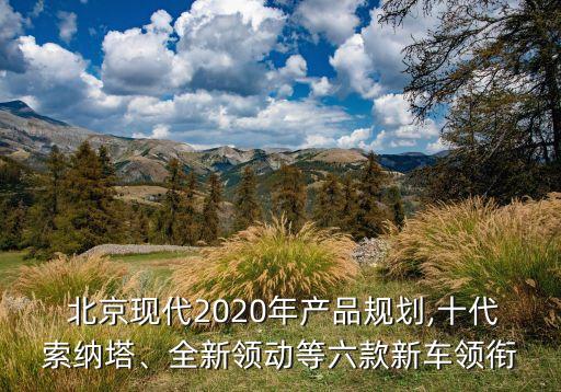  北京現(xiàn)代2020年產(chǎn)品規(guī)劃,十代索納塔、全新領(lǐng)動等六款新車領(lǐng)銜