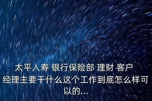 太平人壽 銀行保險(xiǎn)部 理財(cái) 客戶(hù) 經(jīng)理主要干什么這個(gè)工作到底怎么樣可以的...