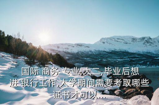  國際 商務 專業(yè),大二,畢業(yè)后想進 銀行工作,大學期間需要考取哪些證書才可以...